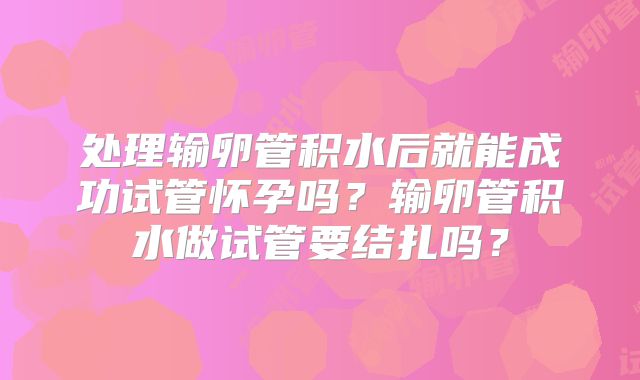 处理输卵管积水后就能成功试管怀孕吗？输卵管积水做试管要结扎吗？