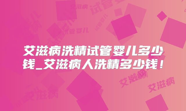艾滋病洗精试管婴儿多少钱_艾滋病人洗精多少钱！