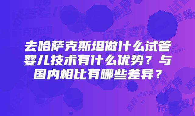 去哈萨克斯坦做什么试管婴儿技术有什么优势?与国内相比有哪些差异?