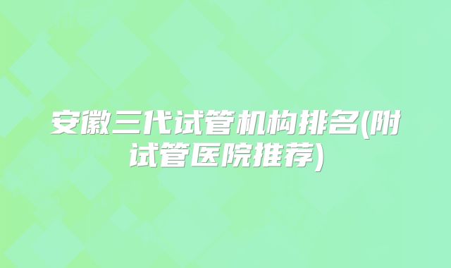 安徽三代试管机构排名(附试管医院推荐)