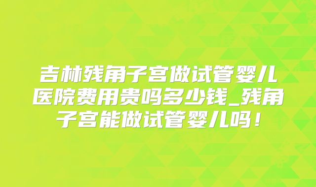 吉林残角子宫做试管婴儿医院费用贵吗多少钱_残角子宫能做试管婴儿吗！