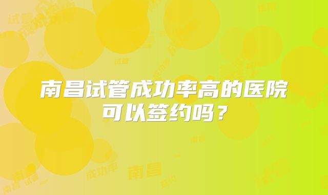 南昌试管成功率高的医院可以签约吗?