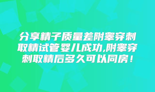 分享精子质量差附睾穿刺取精试管婴儿成功,附睾穿刺取精后多久可以同房！
