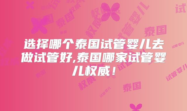 选择哪个泰国试管婴儿去做试管好,泰国哪家试管婴儿权威！