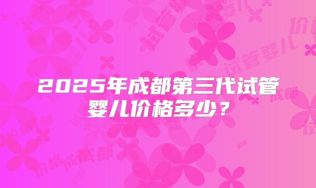 2025年成都第三代试管婴儿价格多少?