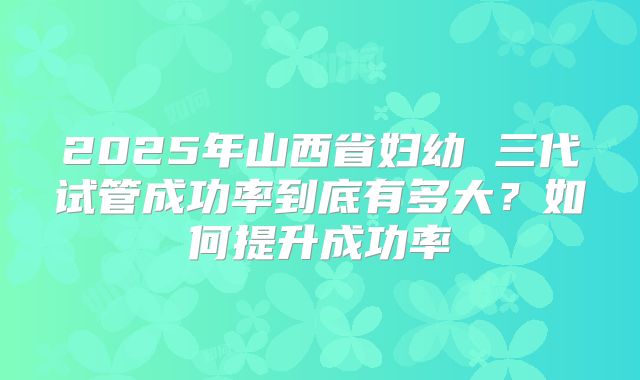 2025年山西省妇幼 三代试管成功率到底有多大？如何提升成功率