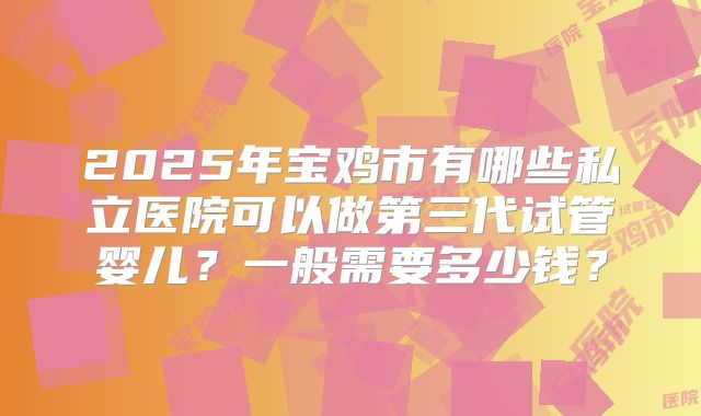 2025年宝鸡市有哪些私立医院可以做第三代试管婴儿？一般需要多少钱？