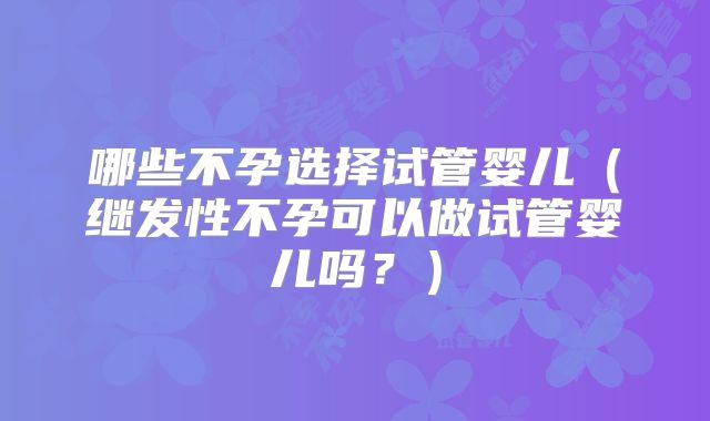 哪些不孕选择试管婴儿（继发性不孕可以做试管婴儿吗？）