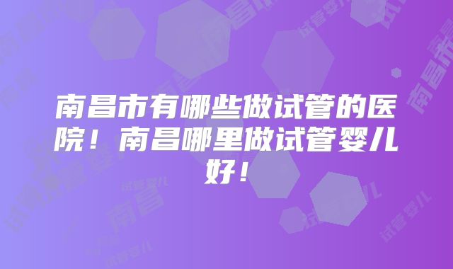 南昌市有哪些做试管的医院！南昌哪里做试管婴儿好！
