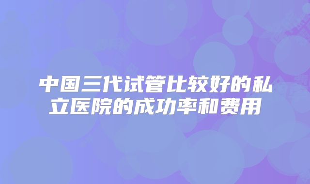 中国三代试管比较好的私立医院的成功率和费用