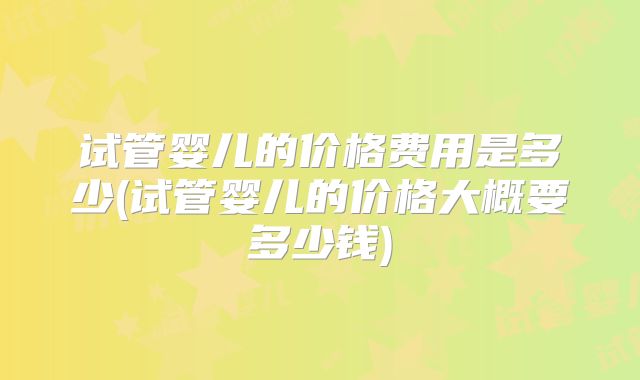 试管婴儿的价格费用是多少(试管婴儿的价格大概要多少钱)