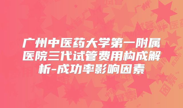广州中医药大学第一附属医院三代试管费用构成解析-成功率影响因素