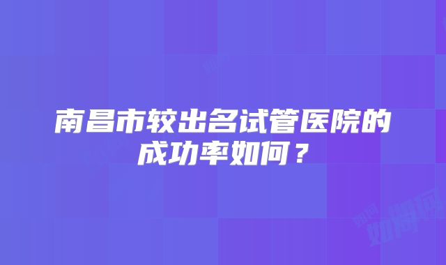 南昌市较出名试管医院的成功率如何?