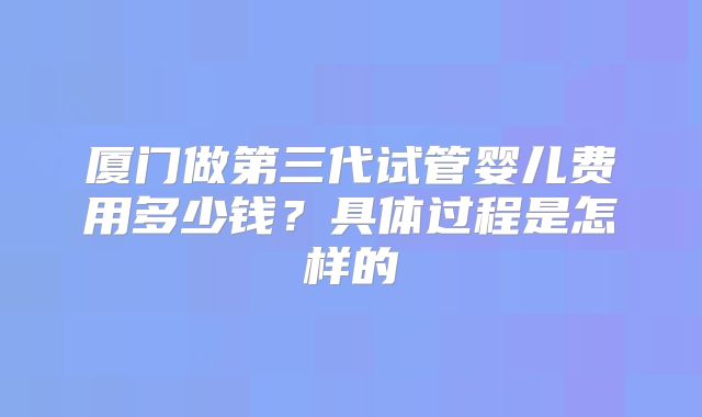 厦门做第三代试管婴儿费用多少钱？具体过程是怎样的