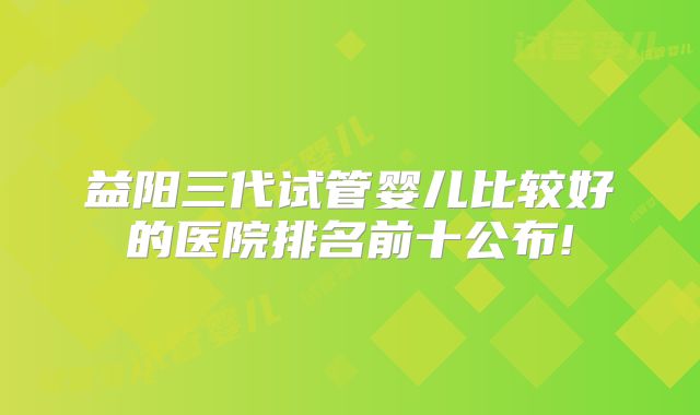 益阳三代试管婴儿比较好的医院排名前十公布!