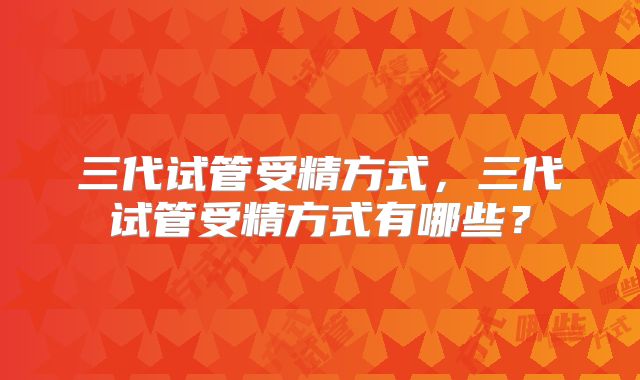 三代试管受精方式,三代试管受精方式有哪些?