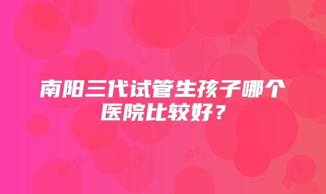 南阳三代试管生孩子哪个医院比较好?