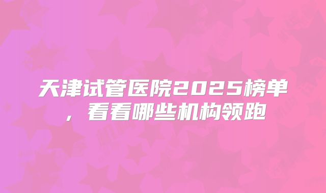天津试管医院2025榜单，看看哪些机构领跑