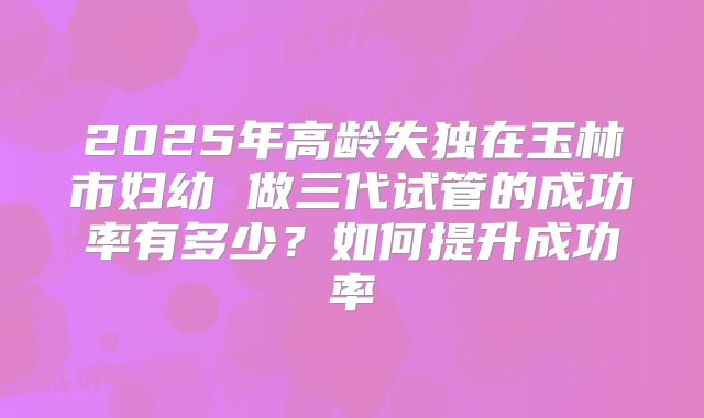 2025年高龄失独在玉林市妇幼 做三代试管的成功率有多少?如何提升成功率