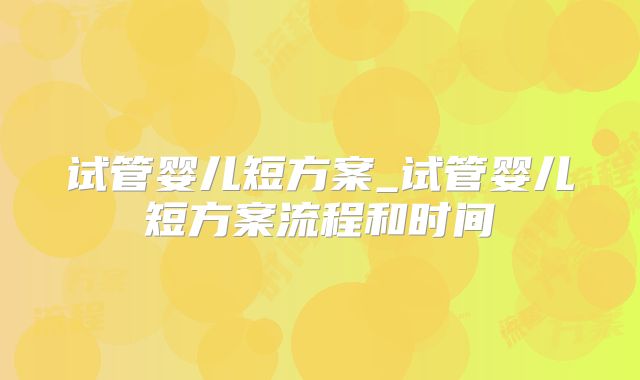试管婴儿短方案_试管婴儿短方案流程和时间