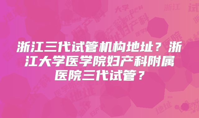 浙江三代试管机构地址?浙江大学医学院妇产科附属医院三代试管?