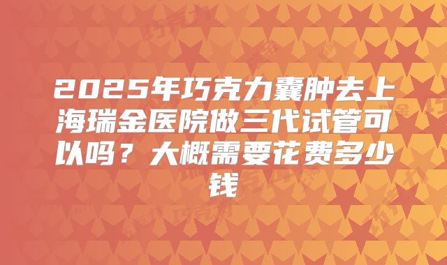2025年巧克力囊肿去上海瑞金医院做三代试管可以吗？大概需要花费多少钱