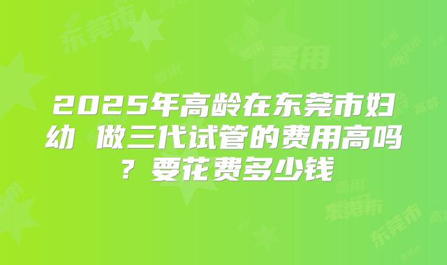 2025年高龄在东莞市妇幼 做三代试管的费用高吗？要花费多少钱