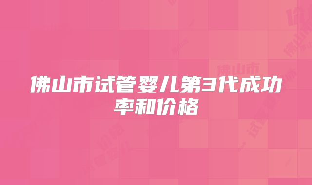 佛山市试管婴儿第3代成功率和价格
