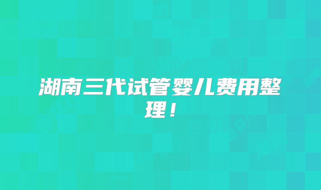 湖南三代试管婴儿费用整理!