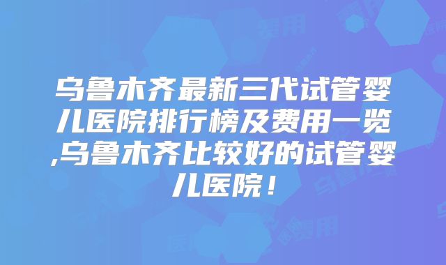 乌鲁木齐最新三代试管婴儿医院排行榜及费用一览,乌鲁木齐比较好的试管婴儿医院！
