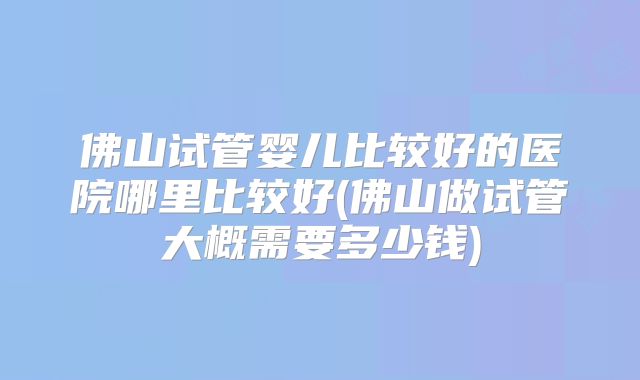 佛山试管婴儿比较好的医院哪里比较好(佛山做试管大概需要多少钱)