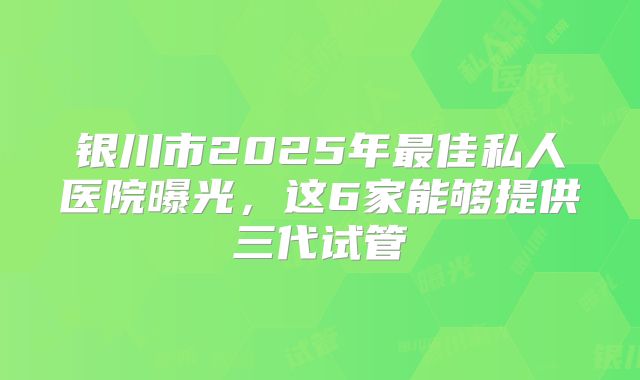 银川市2025年最佳私人医院曝光，这6家能够提供三代试管
