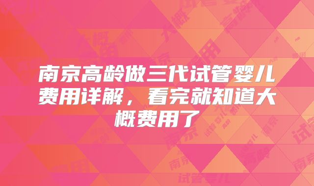 南京高龄做三代试管婴儿费用详解,看完就知道大概费用了