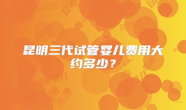 昆明三代试管婴儿费用大约多少？