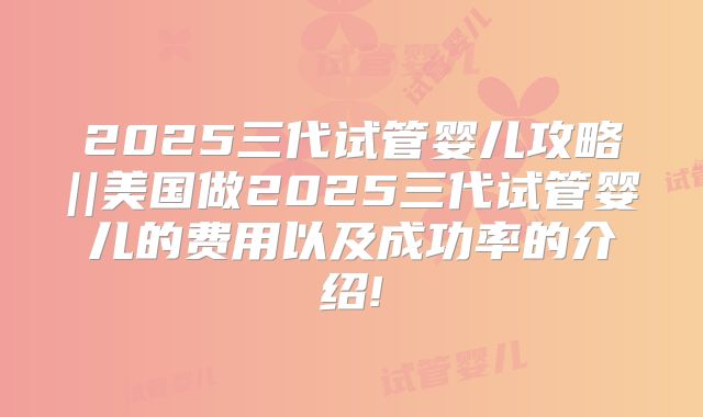 2025三代试管婴儿攻略||美国做2025三代试管婴儿的费用以及成功率的介绍!