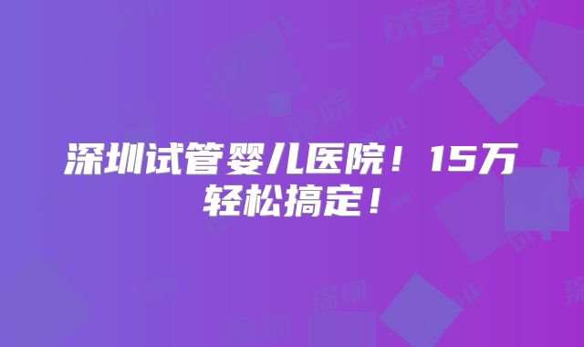 深圳试管婴儿医院!15万轻松搞定!