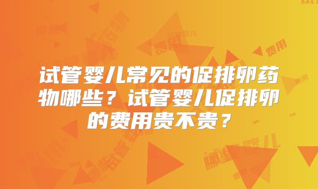 试管婴儿常见的促排卵药物哪些?试管婴儿促排卵的费用贵不贵?