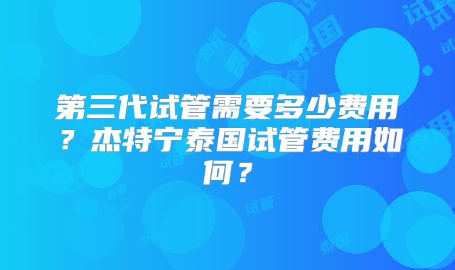 第三代试管需要多少费用？杰特宁泰国试管费用如何？