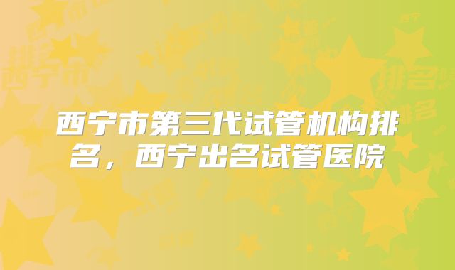 西宁市第三代试管机构排名,西宁出名试管医院