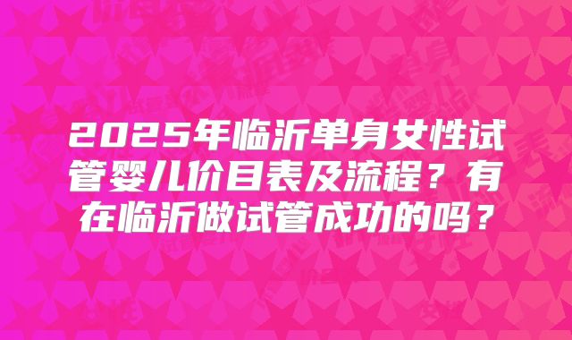 2025年临沂单身女性试管婴儿价目表及流程?有在临沂做试管成功的吗?