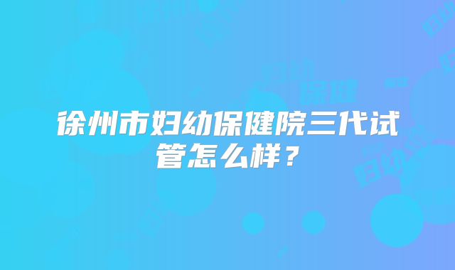 徐州市妇幼保健院三代试管怎么样？