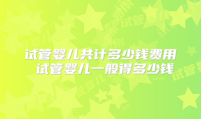 试管婴儿共计多少钱费用 试管婴儿一般得多少钱