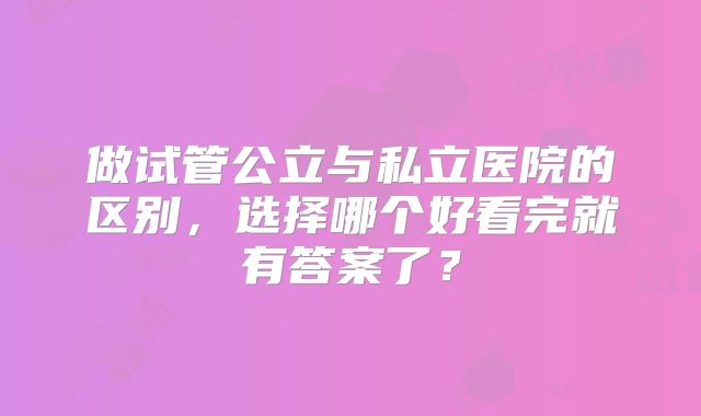 做试管公立与私立医院的区别,选择哪个好看完就有答案了?