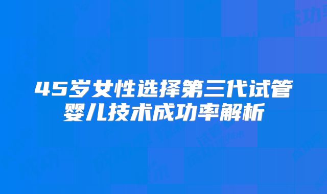 45岁女性选择第三代试管婴儿技术成功率解析
