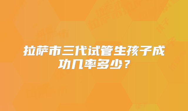 拉萨市三代试管生孩子成功几率多少?