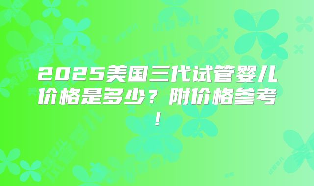 2025美国三代试管婴儿价格是多少?附价格参考!
