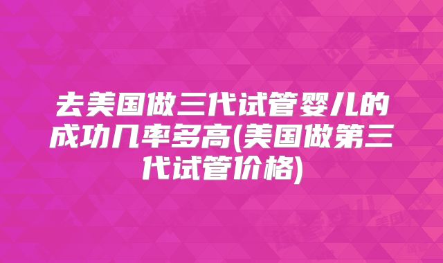 去美国做三代试管婴儿的成功几率多高(美国做第三代试管价格)