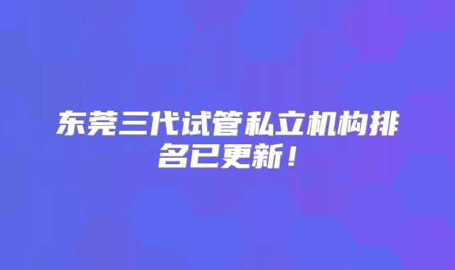 东莞三代试管私立机构排名已更新!