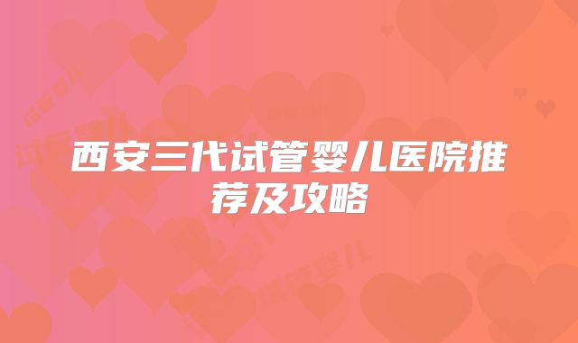 西安三代试管婴儿医院推荐及攻略