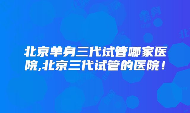 北京单身三代试管哪家医院,北京三代试管的医院!